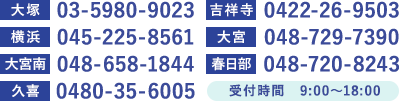 大塚03-5980-9023 横浜045-225-8561 大宮048-729-7390 春日部 048-720-8243 久喜 0480-35-6005 吉祥寺 0422-26-9503 大宮南 048-658-1844 受付時間　平日9:00~18:00