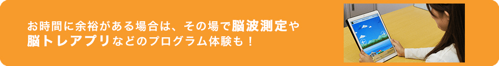 お時間に余裕がある場合は、その場で脳波測定や脳トレアプリなどのプログラム体験も！