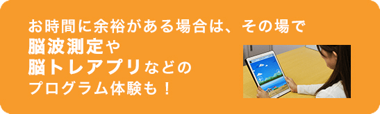 お時間に余裕がある場合は、その場で脳波測定や脳トレアプリなどのプログラム体験も！
